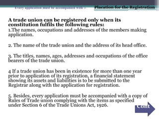 A trade union can be registered only when its
constitution fulfils the following rules:
1.The names, occupations and addresses of the members making
application.
2. The name of the trade union and the address of its head office.
3. The titles, names, ages, addresses and occupations of the office
bearers of the trade union.
4 If a trade union has been in existence for more than one year
prior to application of its registration, a financial statement
showing its assets and liabilities is to be submitted to the
Registrar along with the application for registration.
5. Besides, every application must be accompanied with a copy of
Rules of Trade union complying with the items as specified
under Section 6 of the Trade Unions Act, 1926.
Every application must be accompanied with :-
Cont
.
Placation for the Registration
 