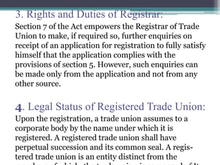3. Rights and Duties of Registrar:
Section 7 of the Act empowers the Registrar of Trade
Union to make, if required so, further enquiries on
receipt of an application for registration to fully satisfy
himself that the application complies with the
provisions of section 5. However, such enquiries can
be made only from the application and not from any
other source.
4. Legal Status of Registered Trade Union:
Upon the registration, a trade union assumes to a
corporate body by the name under which it is
registered. A registered trade union shall have
perpetual succession and its common seal. A regis-
tered trade union is an entity distinct from the
 