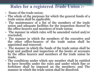 Rules for a registered Trade Union :-
• Name of the trade union;
• The whole of the purposes for which the general funds of a
trade union shall be applicable.
• The maintenance of a list of the members of the trade
union and adequate facilities for the inspection thereof by
the office-bearers and members of trade union;
• The manner in which rules will be amended varied and/or
rescinded;
• The manner in which the members of the executive and
the other office-bearers of the trade union shall be
appointed and removed;
• The manner in which the funds of the trade union shall be
kept and audited and inspection of the books of accounts
by the office bearers and members of the trade union be
made;
• The conditions under which any member shall be entitled
to have benefits under the rules and under which fine or
forfeiture shall be imposed on the members; and The
manner in which the trade union shall be dissolved.
 