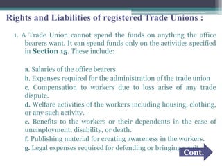 Rights and Liabilities of registered Trade Unions :
1. A Trade Union cannot spend the funds on anything the office
bearers want. It can spend funds only on the activities specified
in Section 15. These include:
a. Salaries of the office bearers
b. Expenses required for the administration of the trade union
c. Compensation to workers due to loss arise of any trade
dispute.
d. Welfare activities of the workers including housing, clothing,
or any such activity.
e. Benefits to the workers or their dependents in the case of
unemployment, disability, or death.
f. Publishing material for creating awareness in the workers.
g. Legal expenses required for defending or bringing a suit.
Cont.
 