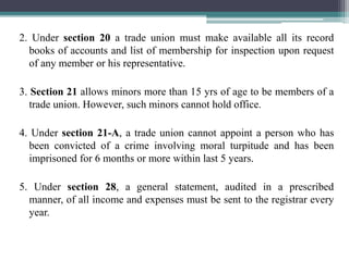 2. Under section 20 a trade union must make available all its record
books of accounts and list of membership for inspection upon request
of any member or his representative.
3. Section 21 allows minors more than 15 yrs of age to be members of a
trade union. However, such minors cannot hold office.
4. Under section 21-A, a trade union cannot appoint a person who has
been convicted of a crime involving moral turpitude and has been
imprisoned for 6 months or more within last 5 years.
5. Under section 28, a general statement, audited in a prescribed
manner, of all income and expenses must be sent to the registrar every
year.
 