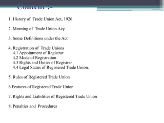 Content :-
1. History of Trade Union Act, 1926
2. Meaning of Trade Union Acy
3. Some Definitions under the Act
4. Registration of Trade Unions
4.1 Appointment of Registrar
4.2 Mode of Registration
4.3 Rights and Duties of Registrar
4.4 Legal Status of Registered Trade Union.
5. Rules of Registered Trade Union
6.Features of Registered Trade Union
7. Rights and Liabilities of Registered Trade Union
8. Penalties and Procedures
 