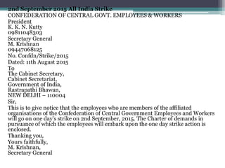 2nd September 2015 All India Strike
CONFEDERATION OF CENTRAL GOVT. EMPLOYEES & WORKERS
President
K. K. N. Kutty
09811048303
Secretary General
M. Krishnan
09447068125
No. Confdn/Strike/2015
Dated: 11th August 2015
To
The Cabinet Secretary,
Cabinet Secretariat,
Government of India,
Rastrapathi Bhawan,
NEW DELHI – 110004
Sir,
This is to give notice that the employees who are members of the affiliated
organisations of the Confederation of Central Government Employees and Workers
will go on one day’s strike on 2nd September, 2015. The Charter of demands in
pursuance of which the employees will embark upon the one day strike action is
enclosed.
Thanking you,
Yours faithfully,
M. Krishnan,
Secretary General
 
