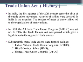 Trade Union Act ( History )
• In India, the first quarter of the 20th century gave the birth of
the trade union movement. A series of strikes were declared in
India in the twenties. The success of most of these strikes led
to the organization of many unions.
• In 1920, the All India Trade Union Congress (AITUC) was set
up. In 1926, the Trade Unions Act was passed which gave a
legal status to the registered trade unions.
• Subsequently many trade unions were formed such as:
1. Indian National Trade Union Congress (INTUC),
2. Hind Mazdoor Sabha (HMS),
3. United Trade Union Congress (UTUC)
 