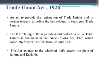 Trade Union Act , 1926
• An act to provide the registration of Trade Unions and in
certain respects to define the law relating to registered Trade
Unions.
• The law relating to the registration and protection of the Trade
Unions is contained in the Trade Unions Act, 1926 which
came into force with effect from 1st June 1927.
• The Act extends to the whole of India except the State of
Jammu and Kashmir.
 