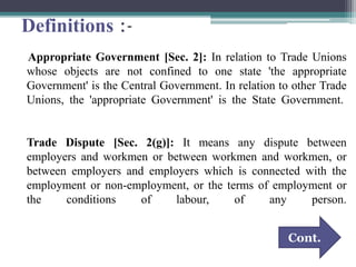 Definitions :-
Appropriate Government [Sec. 2]: In relation to Trade Unions
whose objects are not confined to one state 'the appropriate
Government' is the Central Government. In relation to other Trade
Unions, the 'appropriate Government' is the State Government.
Trade Dispute [Sec. 2(g)]: It means any dispute between
employers and workmen or between workmen and workmen, or
between employers and employers which is connected with the
employment or non-employment, or the terms of employment or
the conditions of labour, of any person.
Cont.
 