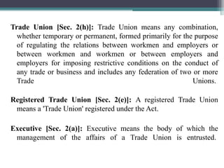 Trade Union [Sec. 2(h)]: Trade Union means any combination,
whether temporary or permanent, formed primarily for the purpose
of regulating the relations between workmen and employers or
between workmen and workmen or between employers and
employers for imposing restrictive conditions on the conduct of
any trade or business and includes any federation of two or more
Trade Unions.
Registered Trade Union [Sec. 2(e)]: A registered Trade Union
means a 'Trade Union' registered under the Act.
Executive [Sec. 2(a)]: Executive means the body of which the
management of the affairs of a Trade Union is entrusted.
 