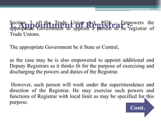1. Appointment of Registrar :-Section 3 of the Trade Union Act, 1926 - Empowers the
appropriate Government to appoint a person to be registrar of
Trade Unions.
The appropriate Government be it State or Central,
as the case may be is also empowered to appoint additional and
Deputy Registrars as it thinks fit for the purpose of exercising and
discharging the powers and duties of the Registrar.
However, such person will work under the superintendence and
direction of the Registrar. He may exercise such powers and
functions of Registrar with local limit as may be specified for this
purpose.
Cont.
 