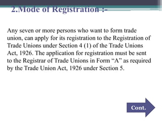 2.Mode of Registration :-
Any seven or more persons who want to form trade
union, can apply for its registration to the Registration of
Trade Unions under Section 4 (1) of the Trade Unions
Act, 1926. The application for registration must be sent
to the Registrar of Trade Unions in Form “A” as required
by the Trade Union Act, 1926 under Section 5.
Cont.
 