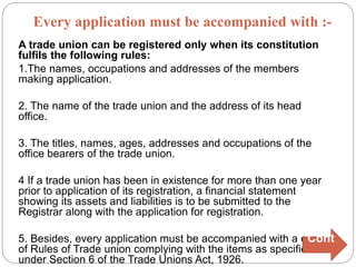 A trade union can be registered only when its constitution
fulfils the following rules:
1.The names, occupations and addresses of the members
making application.
2. The name of the trade union and the address of its head
office.
3. The titles, names, ages, addresses and occupations of the
office bearers of the trade union.
4 If a trade union has been in existence for more than one year
prior to application of its registration, a financial statement
showing its assets and liabilities is to be submitted to the
Registrar along with the application for registration.
5. Besides, every application must be accompanied with a copy
of Rules of Trade union complying with the items as specified
under Section 6 of the Trade Unions Act, 1926.
Every application must be accompanied with :-
Cont
.
 