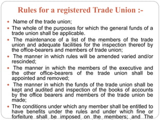 Rules for a registered Trade Union :-
 Name of the trade union;
 The whole of the purposes for which the general funds of a
trade union shall be applicable.
 The maintenance of a list of the members of the trade
union and adequate facilities for the inspection thereof by
the office-bearers and members of trade union;
 The manner in which rules will be amended varied and/or
rescinded;
 The manner in which the members of the executive and
the other office-bearers of the trade union shall be
appointed and removed;
 The manner in which the funds of the trade union shall be
kept and audited and inspection of the books of accounts
by the office bearers and members of the trade union be
made;
 The conditions under which any member shall be entitled to
have benefits under the rules and under which fine or
forfeiture shall be imposed on the members; and The
 