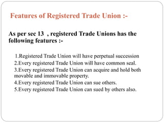 Features of Registered Trade Union :-
As per sec 13 , registered Trade Unions has the
following features :-
1.Registered Trade Union will have perpetual succession
2.Every registered Trade Union will have common seal.
3.Every registered Trade Union can acquire and hold both
movable and immovable property.
4.Every registered Trade Union can sue others.
5.Every registered Trade Union can sued by others also.
 