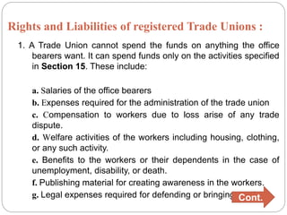 Rights and Liabilities of registered Trade Unions :
1. A Trade Union cannot spend the funds on anything the office
bearers want. It can spend funds only on the activities specified
in Section 15. These include:
a. Salaries of the office bearers
b. Expenses required for the administration of the trade union
c. Compensation to workers due to loss arise of any trade
dispute.
d. Welfare activities of the workers including housing, clothing,
or any such activity.
e. Benefits to the workers or their dependents in the case of
unemployment, disability, or death.
f. Publishing material for creating awareness in the workers.
g. Legal expenses required for defending or bringing a suit.
Cont.
 