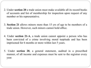 2. Under section 20 a trade union must make available all its record books
of accounts and list of membership for inspection upon request of any
member or his representative.
3. Section 21 allows minors more than 15 yrs of age to be members of a
trade union. However, such minors cannot hold office.
4. Under section 21-A, a trade union cannot appoint a person who has
been convicted of a crime involving moral turpitude and has been
imprisoned for 6 months or more within last 5 years.
5. Under section 28, a general statement, audited in a prescribed
manner, of all income and expenses must be sent to the registrar every
year.
 