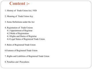 Content :-
1. History of Trade Union Act, 1926
2. Meaning of Trade Union Acy
3. Some Definitions under the Act
4. Registration of Trade Unions
4.1 Appointment of Registrar
4.2 Mode of Registration
4.3 Rights and Duties of Registrar
4.4 Legal Status of Registered Trade Union.
5. Rules of Registered Trade Union
6.Features of Registered Trade Union
7. Rights and Liabilities of Registered Trade Union
8. Penalties and Procedures
 