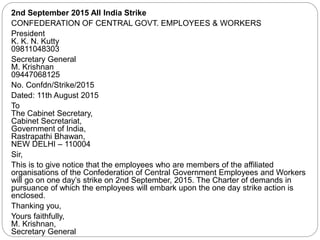 2nd September 2015 All India Strike
CONFEDERATION OF CENTRAL GOVT. EMPLOYEES & WORKERS
President
K. K. N. Kutty
09811048303
Secretary General
M. Krishnan
09447068125
No. Confdn/Strike/2015
Dated: 11th August 2015
To
The Cabinet Secretary,
Cabinet Secretariat,
Government of India,
Rastrapathi Bhawan,
NEW DELHI – 110004
Sir,
This is to give notice that the employees who are members of the affiliated
organisations of the Confederation of Central Government Employees and Workers
will go on one day’s strike on 2nd September, 2015. The Charter of demands in
pursuance of which the employees will embark upon the one day strike action is
enclosed.
Thanking you,
Yours faithfully,
M. Krishnan,
Secretary General
 
