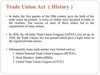 Trade Union Act ( History )
 In India, the first quarter of the 20th century gave the birth of the
trade union movement. A series of strikes were declared in India in
the twenties. The success of most of these strikes led to the
organization of many unions.
 In 1920, the All India Trade Union Congress (AITUC) was set up. In
1926, the Trade Unions Act was passed which gave a legal status to
the registered trade unions.
 Subsequently many trade unions were formed such as:
1. Indian National Trade Union Congress (INTUC),
2. Hind Mazdoor Sabha (HMS),
3. United Trade Union Congress (UTUC)
 