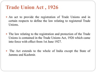 Trade Union Act , 1926
 An act to provide the registration of Trade Unions and in
certain respects to define the law relating to registered Trade
Unions.
 The law relating to the registration and protection of the Trade
Unions is contained in the Trade Unions Act, 1926 which came
into force with effect from 1st June 1927.
 The Act extends to the whole of India except the State of
Jammu and Kashmir.
 