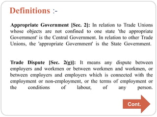 Definitions :-
Appropriate Government [Sec. 2]: In relation to Trade Unions
whose objects are not confined to one state 'the appropriate
Government' is the Central Government. In relation to other Trade
Unions, the 'appropriate Government' is the State Government.
Trade Dispute [Sec. 2(g)]: It means any dispute between
employers and workmen or between workmen and workmen, or
between employers and employers which is connected with the
employment or non-employment, or the terms of employment or
the conditions of labour, of any person.
Cont.
 