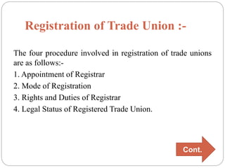 Registration of Trade Union :-
The four procedure involved in registration of trade unions
are as follows:-
1. Appointment of Registrar
2. Mode of Registration
3. Rights and Duties of Registrar
4. Legal Status of Registered Trade Union.
Cont.
 