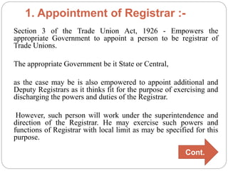 1. Appointment of Registrar :-
Section 3 of the Trade Union Act, 1926 - Empowers the
appropriate Government to appoint a person to be registrar of
Trade Unions.
The appropriate Government be it State or Central,
as the case may be is also empowered to appoint additional and
Deputy Registrars as it thinks fit for the purpose of exercising and
discharging the powers and duties of the Registrar.
However, such person will work under the superintendence and
direction of the Registrar. He may exercise such powers and
functions of Registrar with local limit as may be specified for this
purpose.
Cont.
 