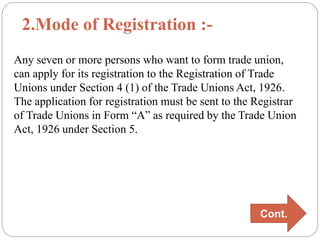 2.Mode of Registration :-
Any seven or more persons who want to form trade union,
can apply for its registration to the Registration of Trade
Unions under Section 4 (1) of the Trade Unions Act, 1926.
The application for registration must be sent to the Registrar
of Trade Unions in Form “A” as required by the Trade Union
Act, 1926 under Section 5.
Cont.
 