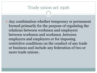 Trade union act 1926
 Any combination whether temporary or permanent
formed primarily for the purpose of regulating the
relations between workmen and employers
between workmen and workmen ,between
employers and employers or for imposing
restrictive conditions on the conduct of any trade
or business and include any federation of two or
more trade unions .
 