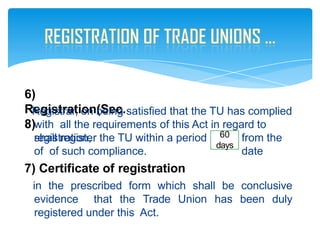 6)
Registration(Sec.
8)
Registrar, on being satisfied that the TU has complied
with all the requirements of this Act in regard to
registration, from the
date
shall register the TU within a period
of of such compliance.
7) Certificate of registration
in the prescribed form which shall be conclusive
evidence that the Trade Union has been duly
registered under this Act.
60
days
 