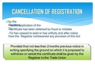 by the
Registrar
- on the application of the
TU
- certificate has been obtained by fraud or mistake
-TU has ceased to exist or has willfully and after notice
from the Registrar contravened any provision of this Act
Provided that not less than 2months previous notice in
writing specifying the ground on which it is proposed to
withdraw or cancel the certificate shall be given by the
Registrar tothe Trade Union
 