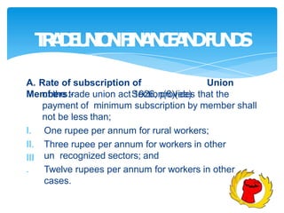 T
R
A
D
E
U
N
I
O
NF
I
N
A
N
C
E
A
N
DF
U
N
D
S
A. Rate of subscription of Union
Members:- Section(6)(ee)
III
.
of the trade union act 1926, provides that the
payment of minimum subscription by member shall
not be less than;
I. One rupee per annum for rural workers;
II. Three rupee per annum for workers in other
un recognized sectors; and
Twelve rupees per annum for workers in other
cases.
 