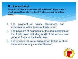 B. General Fund
Section 15of the trade union act, 1926lays down the purpose for
which general fund of a registered Trade union can be utilized
namely
1. The payment of salary allowances and
expenses to office bears of trade union;
2. The payment of expenses for the administration of
the trade union including Audit of the accounts of
general funds of the trade union
3. The conduct of trade disputes on behalf of then
trade union or any member thereof;
 