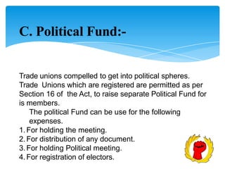 C. Political Fund:-
Trade unions compelled to get into political spheres.
Trade Unions which are registered are permitted as per
Section 16 of the Act, to raise separate Political Fund for
is members.
The political Fund can be use for the following
expenses.
1.For holding the meeting.
2.For distribution of any document.
3.For holding Political meeting.
4.For registration of electors.
 