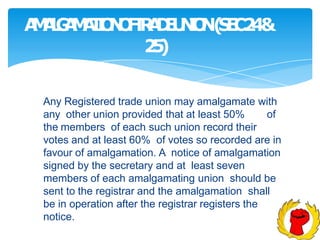 A
M
A
L
G
A
M
A
T
I
O
N
O
F
T
R
A
D
E
U
N
I
O
N(
S
E
C2
4&
2
5
)
Any Registered trade union may amalgamate with
any other union provided that at least 50% of
the members of each such union record their
votes and at least 60% of votes so recorded are in
favour of amalgamation. A notice of amalgamation
signed by the secretary and at least seven
members of each amalgamating union should be
sent to the registrar and the amalgamation shall
be in operation after the registrar registers the
notice.
 