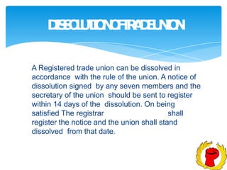 D
I
S
S
O
L
U
T
I
O
N
O
F
T
R
A
D
E
U
N
I
O
N
A Registered trade union can be dissolved in
accordance with the rule of the union. A notice of
dissolution signed by any seven members and the
secretary of the union should be sent to register
within 14 days of the dissolution. On being
satisfied The registrar shall
register the notice and the union shall stand
dissolved from that date.
 