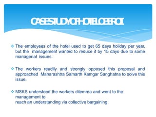  The employees of the hotel used to get 65 days holiday per year,
but the management wanted to reduce it by 15 days due to some
managerial issues.
 The workers readily and strongly opposed this proposal and
approached Maharashtra Samarth Kamgar Sanghatna to solve this
issue.
 MSKS understood the workers dilemma and went to the
management to
reach an understanding via collective bargaining.
C
A
S
E
S
T
U
D
Y
O
F
H
O
T
E
L
O
B
E
R
O
I
 