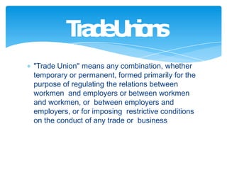 "Trade Union" means any combination, whether
temporary or permanent, formed primarily for the
purpose of regulating the relations between
workmen and employers or between workmen
and workmen, or between employers and
employers, or for imposing restrictive conditions
on the conduct of any trade or business
T
r
a
d
eU
n
i
o
n
s
 