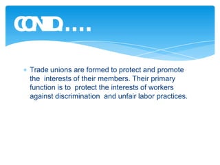 Trade unions are formed to protect and promote
the interests of their members. Their primary
function is to protect the interests of workers
against discrimination and unfair labor practices.
C
O
N
T
D
…
…
.
 