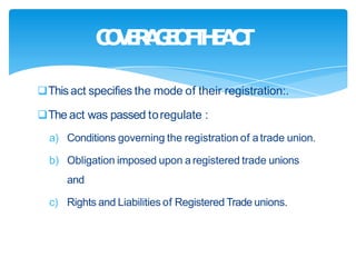 This act specifies the mode of their registration:.
The act was passed toregulate :
a) Conditions governing the registration of atrade union.
b) Obligation imposed upon a registered trade unions
and
c) Rights and Liabilities of Registered Trade unions.
C
O
V
E
R
A
G
E
O
F
T
H
E
A
C
T
 
