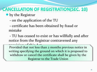 by the Registrar
- on the application of the TU
- certificate has been obtained by fraud or
mistake
- TU has ceased to exist or has willfully and after
notice from the Registrar contravened any
provision of this Act
16
Provided that not less than 2 months previous notice in
writing specifying the ground on which it is proposed to
withdraw or cancel the certificate shall be given by the
Registrar to the Trade Union
 