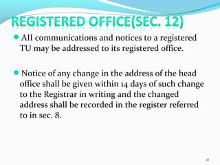 AII communications and notices to a registered
TU may be addressed to its registered office.
Notice of any change in the address of the head
office shall be given within 14 days of such change
to the Registrar in writing and the changed
address shall be recorded in the register referred
to in sec. 8.
18
 