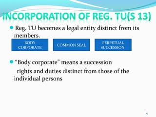 Reg. TU becomes a legal entity distinct from its
members.
“Body corporate” means a succession
rights and duties distinct from those of the
individual persons
19
BODY
CORPORATE
COMMON SEAL
PERPETUAL
SUCCESSION
 