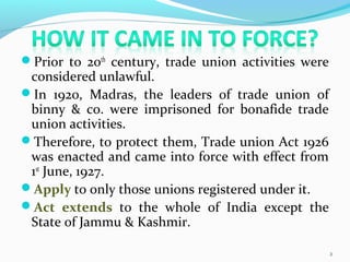 Prior to 20th
century, trade union activities were
considered unlawful.
In 1920, Madras, the leaders of trade union of
binny & co. were imprisoned for bonafide trade
union activities.
Therefore, to protect them, Trade union Act 1926
was enacted and came into force with effect from
1st
June, 1927.
Apply to only those unions registered under it.
Act extends to the whole of India except the
State of Jammu & Kashmir.
2
 