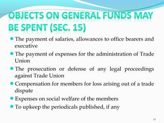 The payment of salaries, allowances to office bearers and
executive
The payment of expenses for the administration of Trade
Union
The prosecution or defense of any legal proceedings
against Trade Union
Compensation for members for loss arising out of a trade
dispute
Expenses on social welfare of the members
To upkeep the periodicals published, if any
22
 