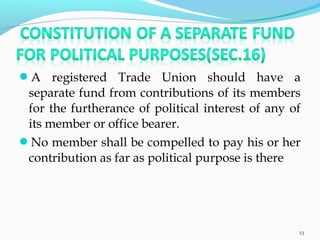 A registered Trade Union should have a
separate fund from contributions of its members
for the furtherance of political interest of any of
its member or office bearer.
No member shall be compelled to pay his or her
contribution as far as political purpose is there
23
 