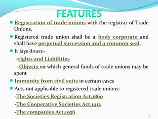 Registration of trade unions with the registrar of Trade
Unions.
Registered trade union shall be a body corporate and
shall have perpetual succession and a common seal.
It lays down:-
-rights and Liabilities
-Objects on which general funds of trade unions may be
spent
Immunity from civil suits in certain cases
Acts not applicable to registered trade unions:
-The Societies Registration Act,1860
-The Cooperative Societies Act,1912
-The companies Act,1956 3
 