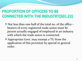 Not less than one-half of the total no. of the office –
bearers of every registered trade union must be
person actually engaged of employed in an industry
with which the trade union is connected.
Appropriate Govt. may exempt a TU from the
application of this provision by special or general
order.
30
 