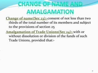 Change of name(Sec 23):-consent of not less than two
thirds of the total number of its members and subject
to the provisions of section 25
Amalgamation of Trade Unions(Sec 24):-with or
without dissolution or division of the funds of such
Trade Unions, provided that:-
31
 