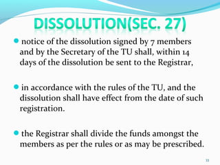 notice of the dissolution signed by 7 members
and by the Secretary of the TU shall, within 14
days of the dissolution be sent to the Registrar,
in accordance with the rules of the TU, and the
dissolution shall have effect from the date of such
registration.
the Registrar shall divide the funds amongst the
members as per the rules or as may be prescribed.
33
 