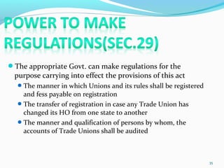 The appropriate Govt. can make regulations for the
purpose carrying into effect the provisions of this act
The manner in which Unions and its rules shall be registered
and fess payable on registration
The transfer of registration in case any Trade Union has
changed its HO from one state to another
The manner and qualification of persons by whom, the
accounts of Trade Unions shall be audited
35
 