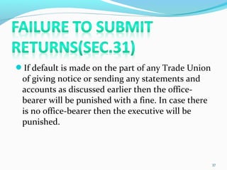 If default is made on the part of any Trade Union
of giving notice or sending any statements and
accounts as discussed earlier then the office-
bearer will be punished with a fine. In case there
is no office-bearer then the executive will be
punished.
37
 